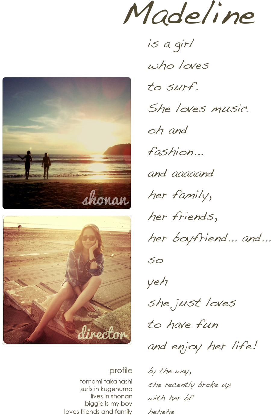 Madelin is a girl who loves to surf.she also loves music.oh and fashion... and aaaand her family,her friends,her boyfriend... and...so yeh she just loves to have fun and enjoy her life! profile tomomi takahashi surfs in kugenuma lives in shonan biggie is my boy loves friends and family